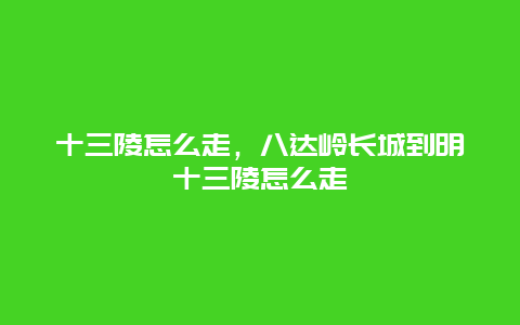 十三陵怎么走，八达岭长城到明十三陵怎么走