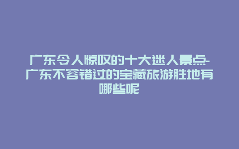 广东令人惊叹的十大迷人景点-广东不容错过的宝藏旅游胜地有哪些呢