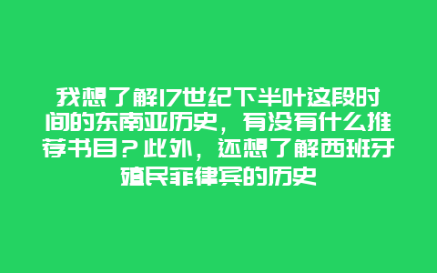 我想了解17世纪下半叶这段时间的东南亚历史，有没有什么推荐书目？此外，还想了解西班牙殖民菲律宾的历史