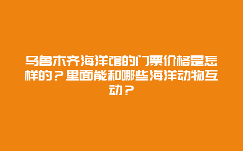 乌鲁木齐海洋馆的门票价格是怎样的？里面能和哪些海洋动物互动？