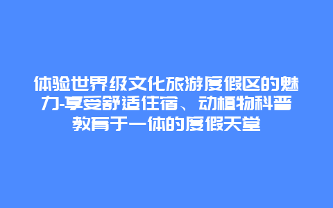 体验世界级文化旅游度假区的魅力-享受舒适住宿、动植物科普教育于一体的度假天堂