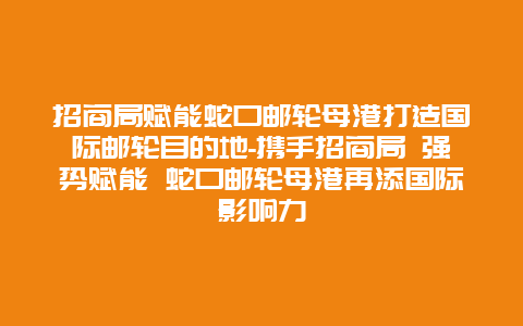 招商局赋能蛇口邮轮母港打造国际邮轮目的地-携手招商局 强势赋能 蛇口邮轮母港再添国际影响力