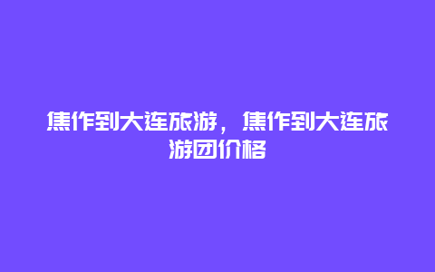 焦作到大连旅游，焦作到大连旅游团价格