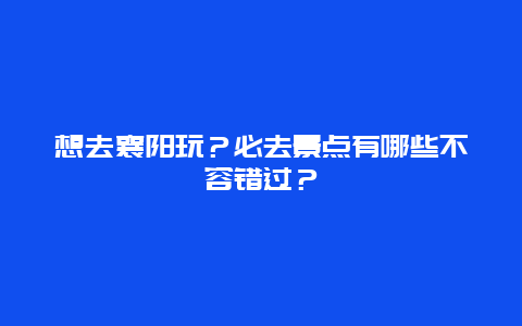 想去襄阳玩？必去景点有哪些不容错过？