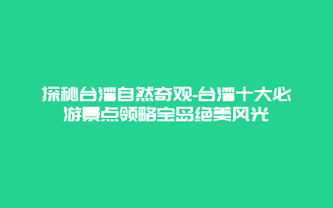 探秘台湾自然奇观-台湾十大必游景点领略宝岛绝美风光