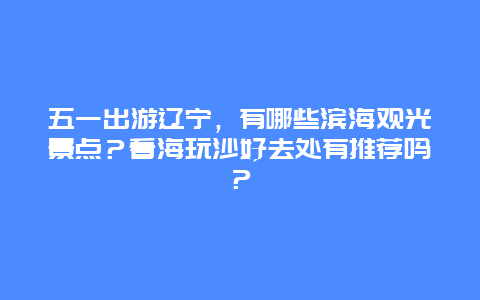 五一出游辽宁，有哪些滨海观光景点？看海玩沙好去处有推荐吗？