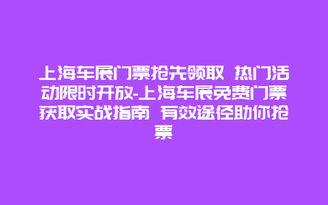 上海车展门票抢先领取 热门活动限时开放-上海车展免费门票获取实战指南 有效途径助你抢票