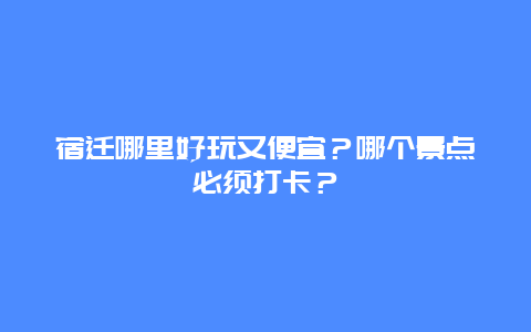 宿迁哪里好玩又便宜？哪个景点必须打卡？