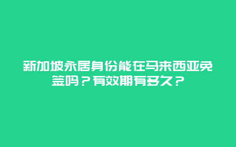 新加坡永居身份能在马来西亚免签吗？有效期有多久？