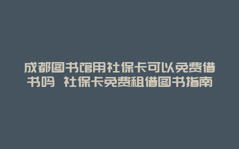 成都图书馆用社保卡可以免费借书吗 社保卡免费租借图书指南