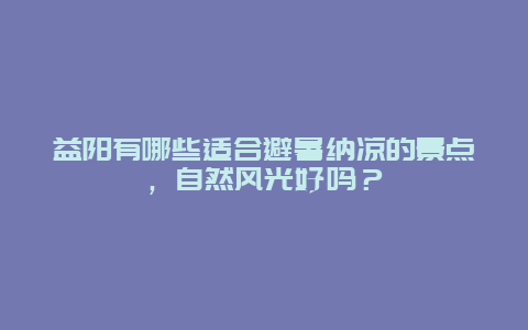 益阳有哪些适合避暑纳凉的景点，自然风光好吗？