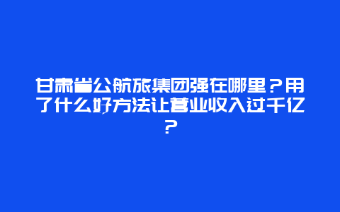 甘肃省公航旅集团强在哪里？用了什么好方法让营业收入过千亿？