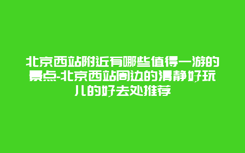 北京西站附近有哪些值得一游的景点-北京西站周边的清静好玩儿的好去处推荐