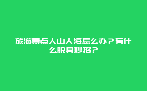 旅游景点人山人海怎么办？有什么脱身妙招？