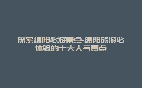 探索绵阳必游景点-绵阳旅游必体验的十大人气景点