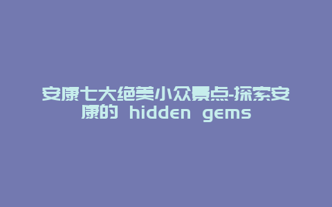 安康七大绝美小众景点-探索安康的 hidden gems
