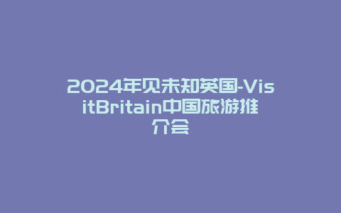 2024年见未知英国-VisitBritain中国旅游推介会