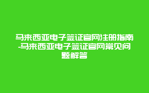 马来西亚电子签证官网注册指南-马来西亚电子签证官网常见问题解答