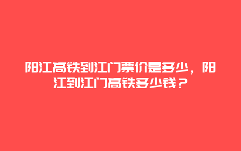 阳江高铁到江门票价是多少，阳江到江门高铁多少钱？