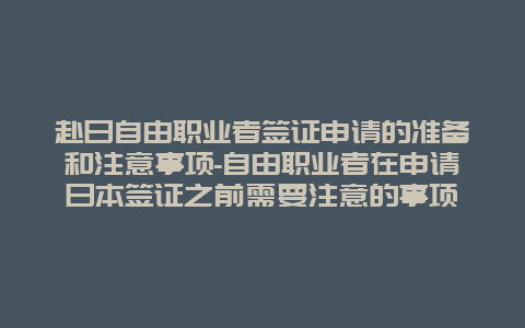 赴日自由职业者签证申请的准备和注意事项-自由职业者在申请日本签证之前需要注意的事项
