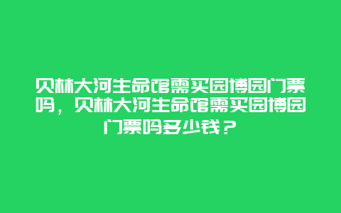 贝林大河生命馆需买园博园门票吗，贝林大河生命馆需买园博园门票吗多少钱？