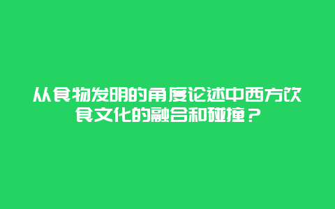 从食物发明的角度论述中西方饮食文化的融合和碰撞？