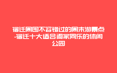 宿迁周围不容错过的周末游景点-宿迁十大适合阖家同乐的休闲公园