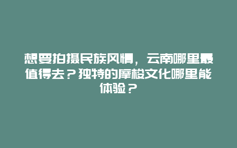 想要拍摄民族风情，云南哪里最值得去？独特的摩梭文化哪里能体验？