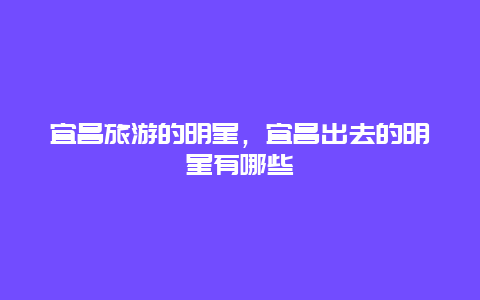 宜昌旅游的明星，宜昌出去的明星有哪些