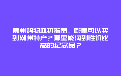 潮州购物血拼指南：哪里可以买到潮州特产？哪里能淘到性价比高的纪念品？