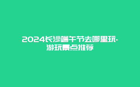 2024长沙端午节去哪里玩-游玩景点推荐
