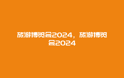 旅游博览会2024，旅游博览会2024