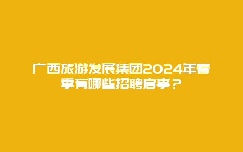 广西旅游发展集团2024年春季有哪些招聘启事？