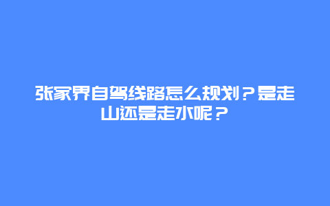 张家界自驾线路怎么规划？是走山还是走水呢？