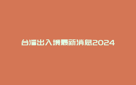台湾出入境最新消息2024