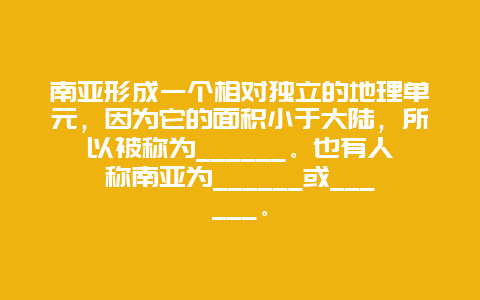 南亚形成一个相对独立的地理单元，因为它的面积小于大陆，所以被称为______。也有人称南亚为______或______。