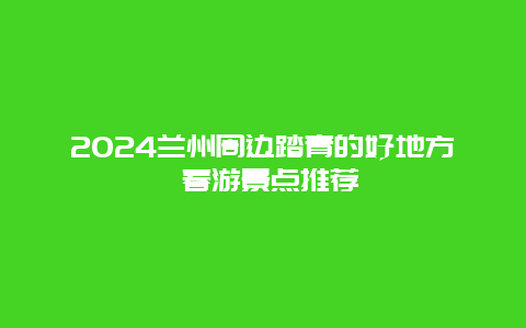 2024兰州周边踏青的好地方 春游景点推荐