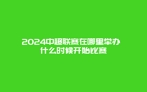 2024中超联赛在哪里举办 什么时候开始比赛
