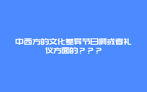 中西方的文化差异节日啊或者礼仪方面的？？？