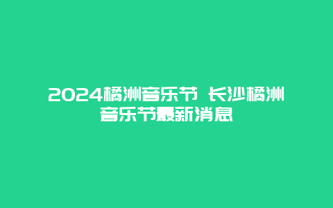 2024橘洲音乐节 长沙橘洲音乐节最新消息