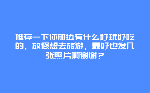 推荐一下你那边有什么好玩好吃的，放假想去旅游，最好也发几张照片啊谢谢？