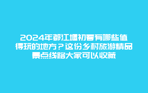 2024年都江堰初春有哪些值得玩的地方？这份乡村旅游精品景点线路大家可以收藏