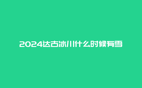 2024达古冰川什么时候有雪