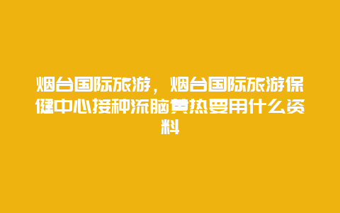 烟台国际旅游，烟台国际旅游保健中心接种流脑黄热要用什么资料