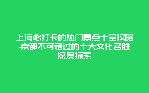 上海必打卡的热门景点十全攻略-京都不可错过的十大文化名胜深度探索