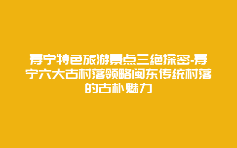 寿宁特色旅游景点三绝探密-寿宁六大古村落领略闽东传统村落的古朴魅力