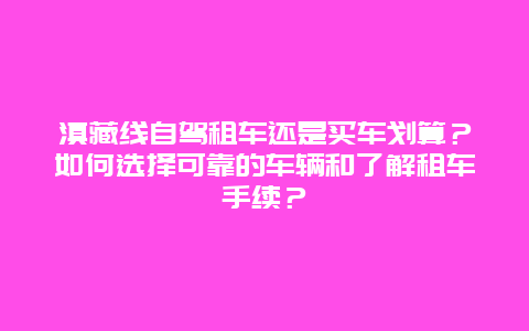 滇藏线自驾租车还是买车划算？如何选择可靠的车辆和了解租车手续？