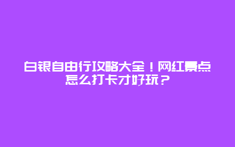 白银自由行攻略大全！网红景点怎么打卡才好玩？