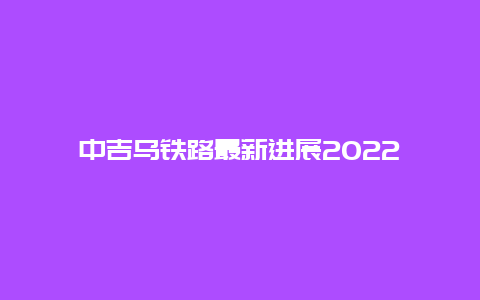 中吉乌铁路最新进展2022