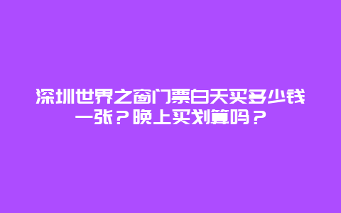 深圳世界之窗门票白天买多少钱一张？晚上买划算吗？